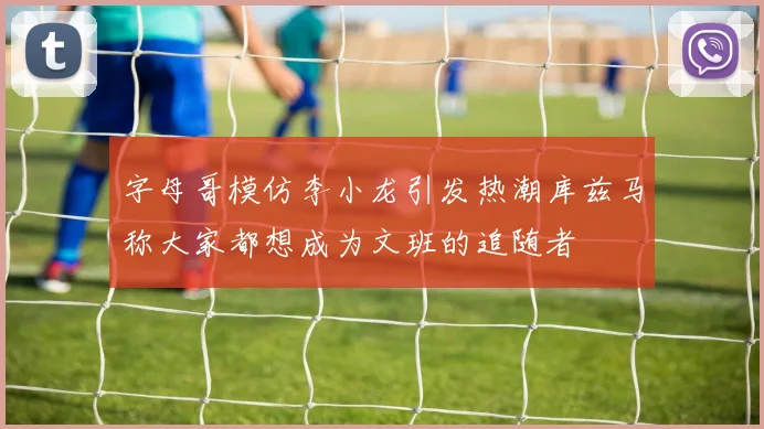 字母哥模仿李小龙引发热潮库兹马称大家都想成为文班的追随者