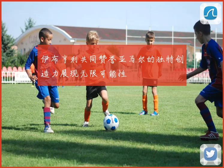 伊布亨利共同赞誉亚马尔的独特创造力展现无限可能性